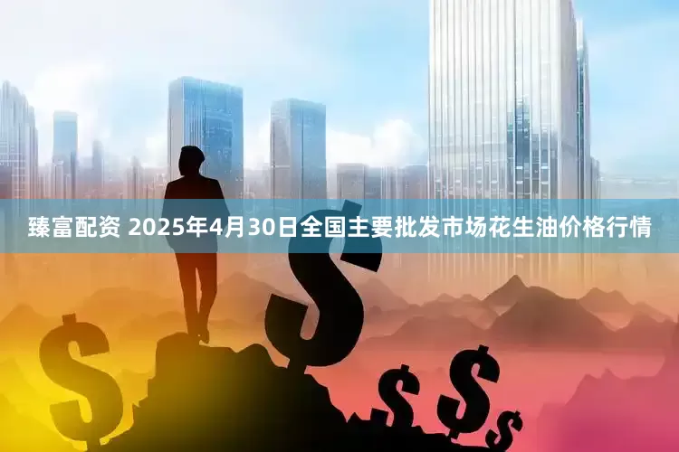 臻富配资 2025年4月30日全国主要批发市场花生油价格行情