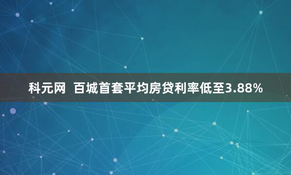 科元网  百城首套平均房贷利率低至3.88%