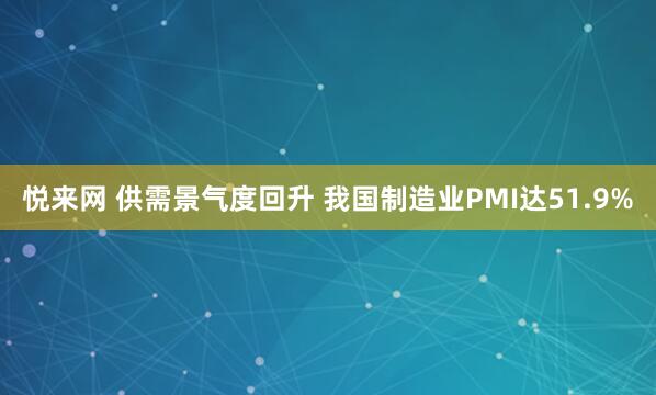 悦来网 供需景气度回升 我国制造业PMI达51.9%