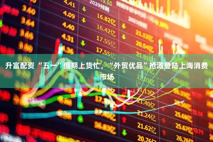 升富配资 “五一”假期上货忙，“外贸优品”抢滩登陆上海消费市场