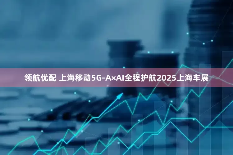 领航优配 上海移动5G-A×AI全程护航2025上海车展