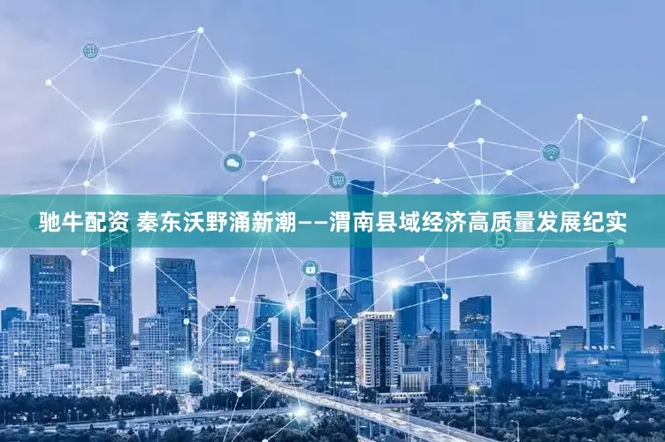 驰牛配资 秦东沃野涌新潮——渭南县域经济高质量发展纪实