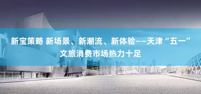新宝策略 新场景、新潮流、新体验——天津“五一”文旅消费市场热力十足