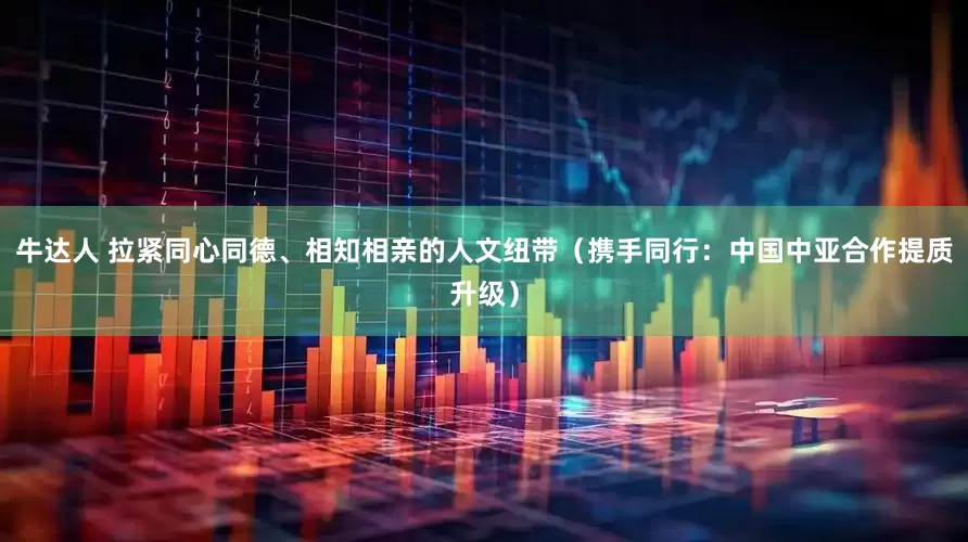 牛达人 拉紧同心同德、相知相亲的人文纽带（携手同行：中国中亚合作提质升级）
