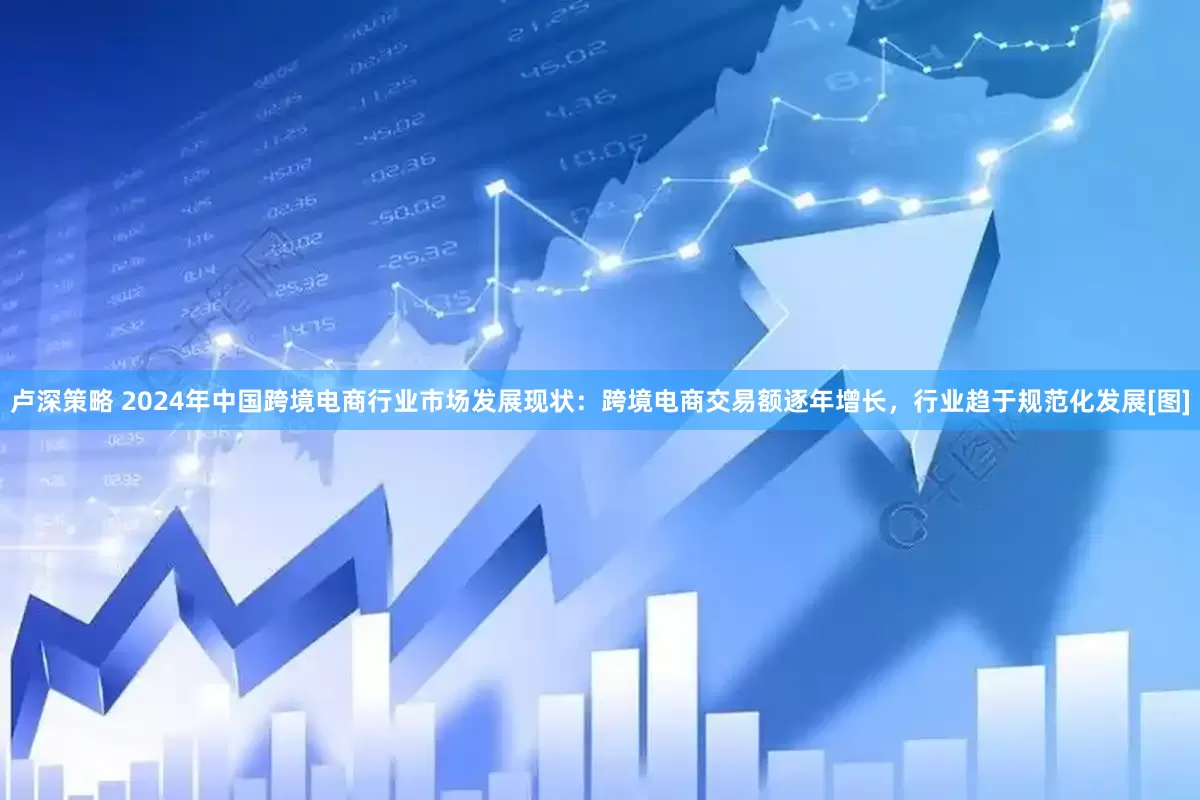 卢深策略 2024年中国跨境电商行业市场发展现状：跨境电商交易额逐年增长，行业趋于规范化发展[图]
