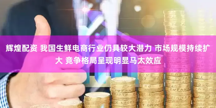 辉煌配资 我国生鲜电商行业仍具较大潜力 市场规模持续扩大 竞争格局呈现明显马太效应
