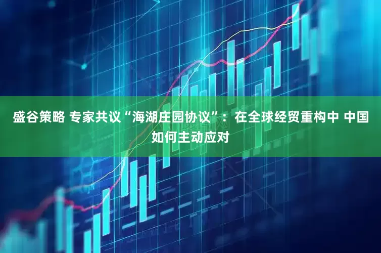 盛谷策略 专家共议“海湖庄园协议”：在全球经贸重构中 中国如何主动应对