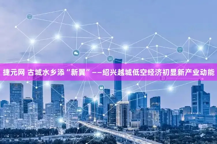捷元网 古城水乡添“新翼”——绍兴越城低空经济初显新产业动能