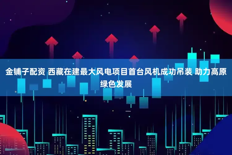 金铺子配资 西藏在建最大风电项目首台风机成功吊装 助力高原绿色发展