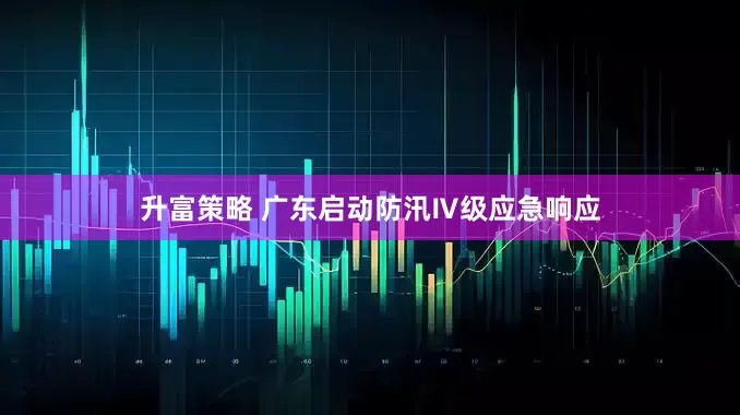 升富策略 广东启动防汛Ⅳ级应急响应
