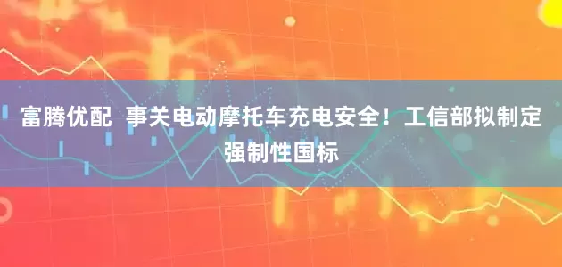 富腾优配  事关电动摩托车充电安全！工信部拟制定强制性国标