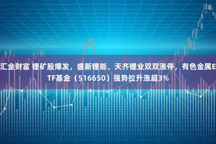 汇金财富 锂矿股爆发，盛新锂能、天齐锂业双双涨停，有色金属ETF基金（516650）强势拉升涨超3%