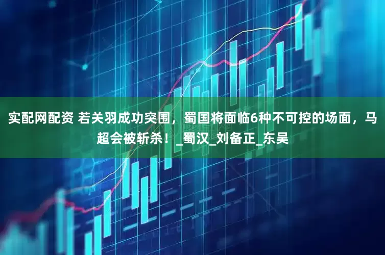 实配网配资 若关羽成功突围，蜀国将面临6种不可控的场面，马超会被斩杀！_蜀汉_刘备正_东吴