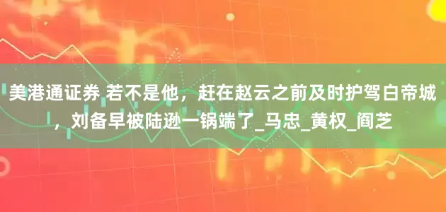 美港通证券 若不是他，赶在赵云之前及时护驾白帝城，刘备早被陆逊一锅端了_马忠_黄权_阎芝