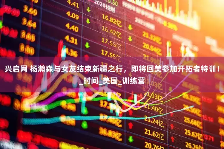 兴启网 杨瀚森与女友结束新疆之行，即将回美参加开拓者特训！_时间_美国_训练营