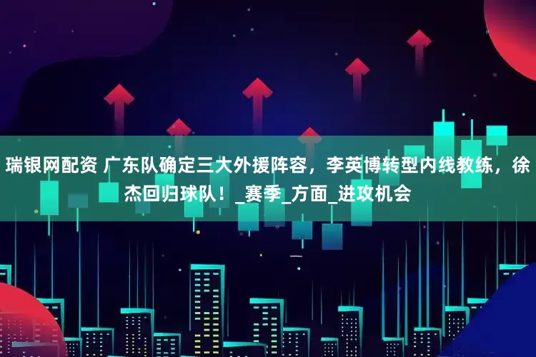 瑞银网配资 广东队确定三大外援阵容，李英博转型内线教练，徐杰回归球队！_赛季_方面_进攻机会