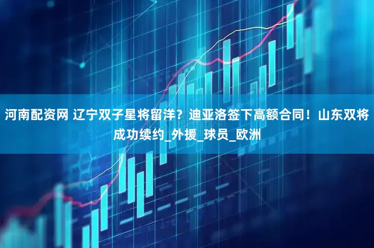 河南配资网 辽宁双子星将留洋？迪亚洛签下高额合同！山东双将成功续约_外援_球员_欧洲