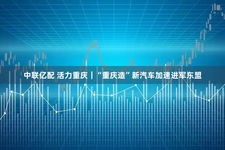 中联亿配 活力重庆｜“重庆造”新汽车加速进军东盟