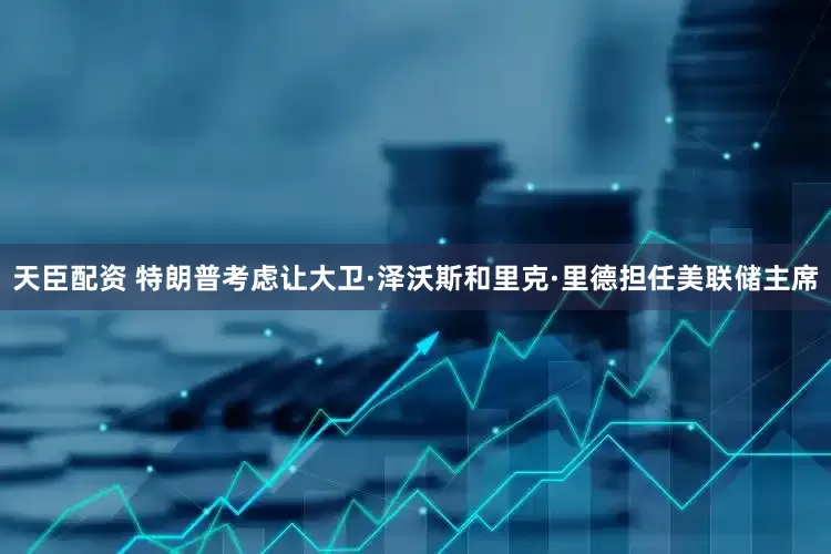 天臣配资 特朗普考虑让大卫·泽沃斯和里克·里德担任美联储主席