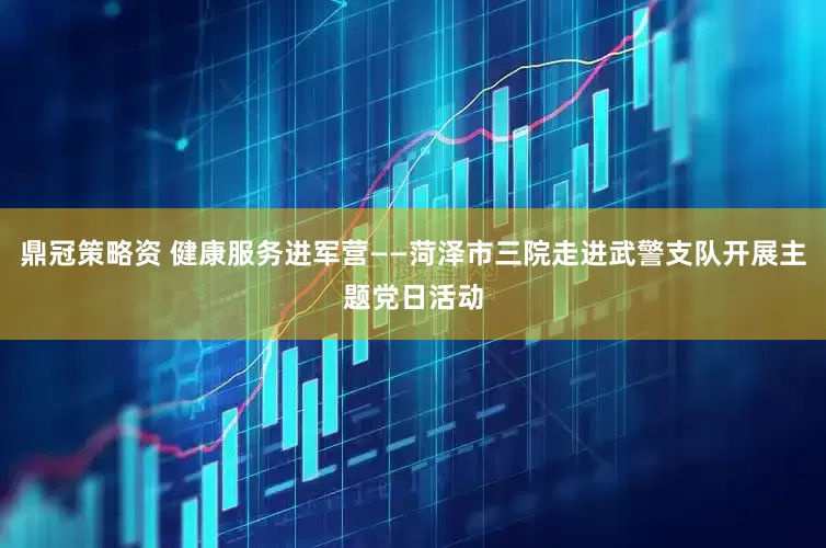 鼎冠策略资 健康服务进军营——菏泽市三院走进武警支队开展主题党日活动