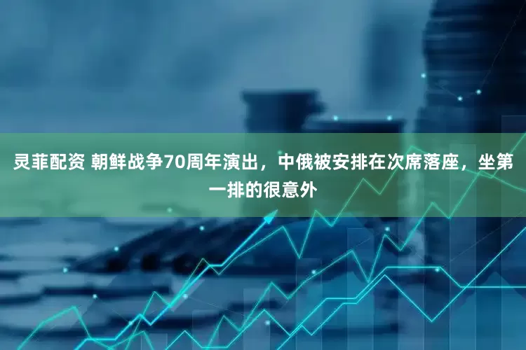 灵菲配资 朝鲜战争70周年演出，中俄被安排在次席落座，坐第一排的很意外