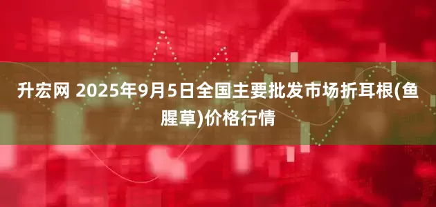升宏网 2025年9月5日全国主要批发市场折耳根(鱼腥草)价格行情