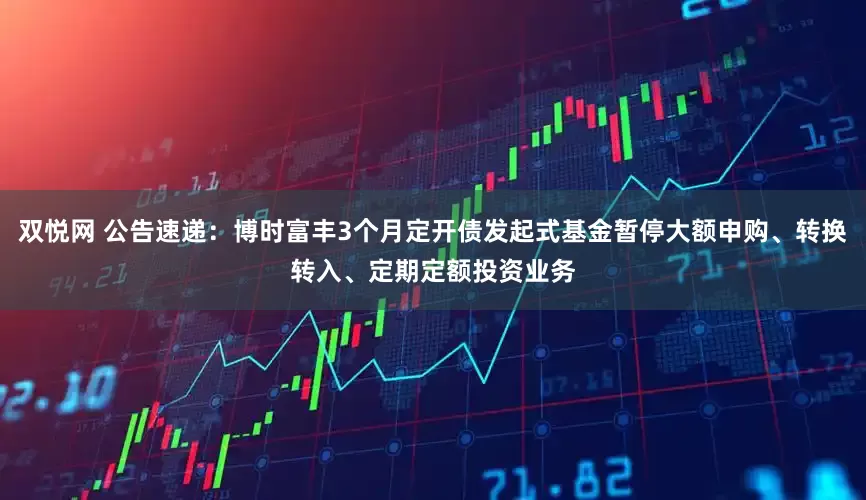 双悦网 公告速递：博时富丰3个月定开债发起式基金暂停大额申购、转换转入、定期定额投资业务