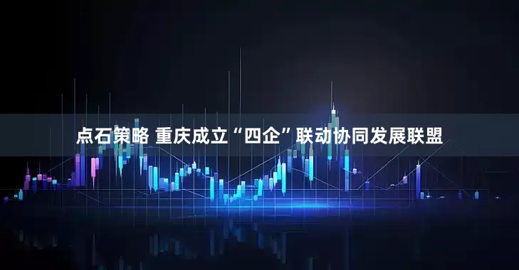 点石策略 重庆成立“四企”联动协同发展联盟