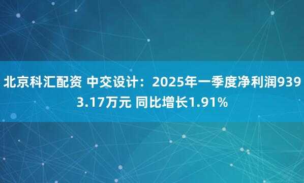 北京科汇配资 中交设计：2025年一季度净利润9393.17万元 同比增长1.91%