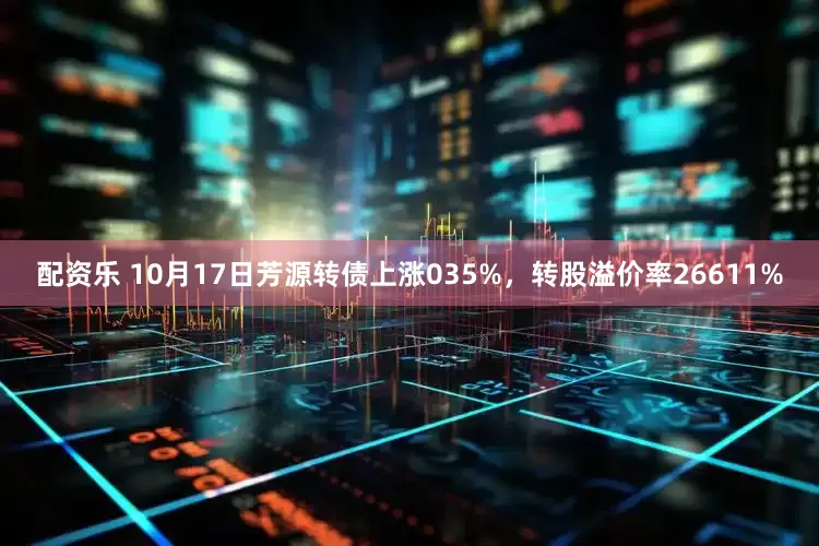 配资乐 10月17日芳源转债上涨035%，转股溢价率26611%
