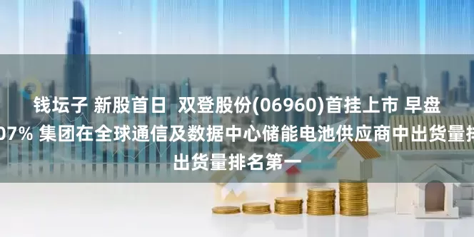 钱坛子 新股首日  双登股份(06960)首挂上市 早盘高开5507% 集团在全球通信及数据中心储能电池供应商中出货量排名第一