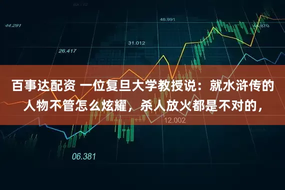 百事达配资 一位复旦大学教授说：就水浒传的人物不管怎么炫耀，杀人放火都是不对的，