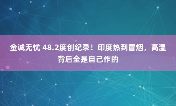 金诚无忧 48.2度创纪录！印度热到冒烟，高温背后全是自己作的