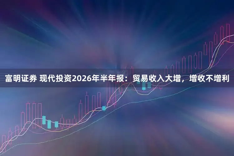 富明证券 现代投资2026年半年报：贸易收入大增，增收不增利