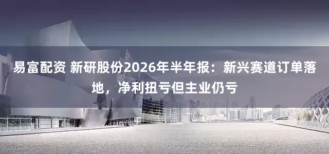 易富配资 新研股份2026年半年报：新兴赛道订单落地，净利扭亏但主业仍亏